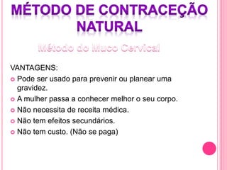VANTAGENS:
 Pode ser usado para prevenir ou planear uma
gravidez.
 A mulher passa a conhecer melhor o seu corpo.
 Não necessita de receita médica.
 Não tem efeitos secundários.
 Não tem custo. (Não se paga)
 