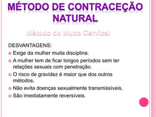 DESVANTAGENS:
 Exige da mulher muita disciplina.
 A mulher tem de ficar longos períodos sem ter
relações sexuais com penetração.
 O risco de gravidez é maior que dos outros
métodos.
 Não evita doenças sexualmente transmissíveis.
 São imediatamente reversíveis.
 