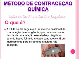  A pílula do dia seguinte é um método ocasional de
contraceção de emergência, que pode ser usado
depois de uma relação sexual não protegida ou
quando houve falha do método contracetivo. É um
medicamento para evitar uma gravidez não
desejada.
 