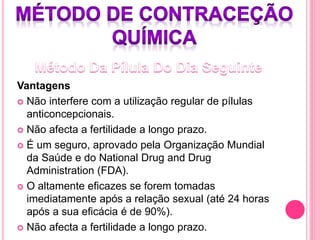 Vantagens
 Não interfere com a utilização regular de pílulas
anticoncepcionais.
 Não afecta a fertilidade a longo prazo.
 É um seguro, aprovado pela Organização Mundial
da Saúde e do National Drug and Drug
Administration (FDA).
 O altamente eficazes se forem tomadas
imediatamente após a relação sexual (até 24 horas
após a sua eficácia é de 90%).
 Não afecta a fertilidade a longo prazo.
 