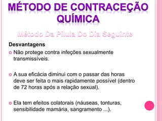 Desvantagens
 Não protege contra infeções sexualmente
transmissíveis.
 A sua eficácia diminui com o passar das horas
deve ser feita o mais rapidamente possível (dentro
de 72 horas após a relação sexual).
 Ela tem efeitos colatorais (náuseas, tonturas,
sensibilidade mamária, sangramento ...).
 