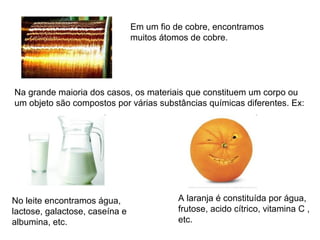 Na grande maioria dos casos, os materiais que constituem um corpo ou
um objeto são compostos por várias substâncias químicas diferentes. Ex:
Em um fio de cobre, encontramos
muitos átomos de cobre.
No leite encontramos água,
lactose, galactose, caseína e
albumina, etc.
A laranja é constituída por água,
frutose, acido cítrico, vitamina C ,
etc.
 