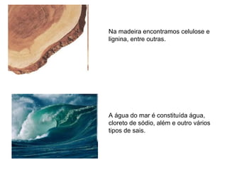 Na madeira encontramos celulose e
lignina, entre outras.
A água do mar é constituída água,
cloreto de sódio, além e outro vários
tipos de sais.
 