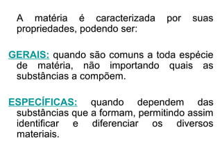A matéria é caracterizada por suas
propriedades, podendo ser:
GERAIS: quando são comuns a toda espécie
de matéria, não importando quais as
substâncias a compõem.
ESPECÍFICAS: quando dependem das
substâncias que a formam, permitindo assim
identificar e diferenciar os diversos
materiais.
 