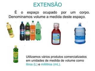 EXTENSÃO
É o espaço ocupado por um corpo.
Denominamos volume a medida deste espaço.
Utilizamos vários produtos comercializados
em unidades de medida de volume como
litros (L) e mililitros (mL).
 