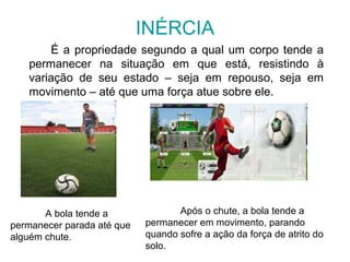 INÉRCIA
É a propriedade segundo a qual um corpo tende a
permanecer na situação em que está, resistindo à
variação de seu estado – seja em repouso, seja em
movimento – até que uma força atue sobre ele.
A bola tende a
permanecer parada até que
alguém chute.
Após o chute, a bola tende a
permanecer em movimento, parando
quando sofre a ação da força de atrito do
solo.
 