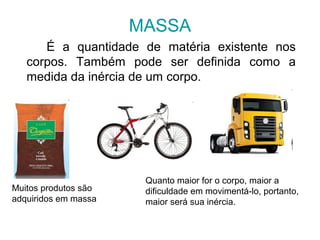 MASSA
É a quantidade de matéria existente nos
corpos. Também pode ser definida como a
medida da inércia de um corpo.
Muitos produtos são
adquiridos em massa
Quanto maior for o corpo, maior a
dificuldade em movimentá-lo, portanto,
maior será sua inércia.
 