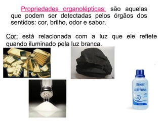 Propriedades organolépticas: são aquelas
que podem ser detectadas pelos órgãos dos
sentidos: cor, brilho, odor e sabor.
Cor: está relacionada com a luz que ele reflete
quando iluminado pela luz branca.
 