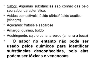• Sabor: Algumas substâncias são conhecidas pelo
seu sabor característico.
• Ácidos comestíveis: ácido cítrico/ ácido acético
(vinagre)
• Açucares: frutose e sacarose
• Amargo: quinino, boldo
• Adstringente: caju e banana verde (amarra a boca)
• O sabor no entanto não pode ser
usado pelos químicos para identificar
substâncias desconhecidas, pois elas
podem ser tóxicas e venenosas.
 
