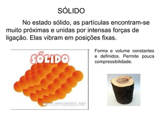 SÓLIDO
No estado sólido, as partículas encontram-se
muito próximas e unidas por intensas forças de
ligação. Elas vibram em posições fixas.
Forma e volume constantes
e definidos. Permite pouca
compressibilidade.
 