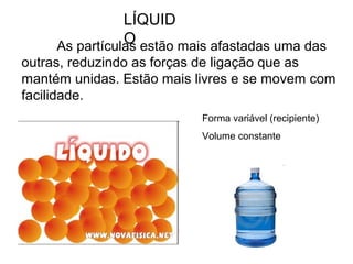 LÍQUID
OAs partículas estão mais afastadas uma das
outras, reduzindo as forças de ligação que as
mantém unidas. Estão mais livres e se movem com
facilidade.
Forma variável (recipiente)
Volume constante
 