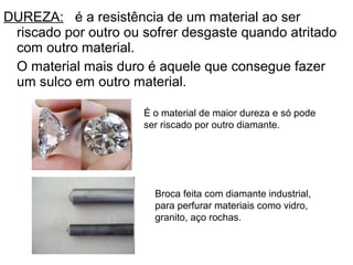 DUREZA: é a resistência de um material ao ser
riscado por outro ou sofrer desgaste quando atritado
com outro material.
O material mais duro é aquele que consegue fazer
um sulco em outro material.
É o material de maior dureza e só pode
ser riscado por outro diamante.
Broca feita com diamante industrial,
para perfurar materiais como vidro,
granito, aço rochas.
 