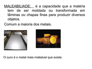 MALEABILIADE: é a capacidade que a matéria
tem de ser moldada ou transformada em
lâminas ou chapas finas para produzir diversos
objetos.
Comum a maioria dos metais.
O ouro é o metal mais maleável que existe.
 