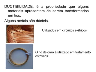 DUCTIBILIDADE: é a propriedade que alguns
materiais apresentam de serem transformados
em fios.
Alguns metais são dúcteis.
Utilizados em circuitos elétricos
O fio de ouro é utilizado em tratamento
estéticos.
 