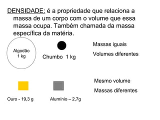 DENSIDADE: é a propriedade que relaciona a
massa de um corpo com o volume que essa
massa ocupa. Também chamada da massa
específica da matéria.
Massas iguais
Volumes diferentes
Algodão
1 kg Chumbo 1 kg
Ouro - 19,3 g Alumínio – 2,7g
Mesmo volume
Massas diferentes
 