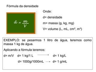 Fórmula da densidade
Onde:
d= densidade
m= massa (g, kg, mg)
V= volume (L, mL, cm³, m³)
EXEMPLO: se pesarmos 1 litro de água, teremos como
massa 1 kg de água.
Aplicando a fórmula teremos:
d= m/V d= 1 kg/1 L d= 1 kg/L
d= 1000g/1000mL d= 1 g/mL
 