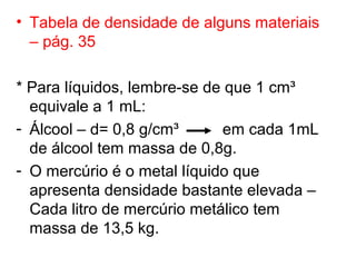 • Tabela de densidade de alguns materiais
– pág. 35
* Para líquidos, lembre-se de que 1 cm³
equivale a 1 mL:
- Álcool – d= 0,8 g/cm³ em cada 1mL
de álcool tem massa de 0,8g.
- O mercúrio é o metal líquido que
apresenta densidade bastante elevada –
Cada litro de mercúrio metálico tem
massa de 13,5 kg.
 
