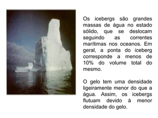 Os icebergs são grandes
massas de água no estado
sólido, que se deslocam
seguindo as correntes
marítimas nos oceanos. Em
geral, a ponta do iceberg
corresponde a menos de
10% do volume total do
mesmo.
O gelo tem uma densidade
ligeiramente menor do que a
água. Assim, os icebergs
flutuam devido à menor
densidade do gelo.
 