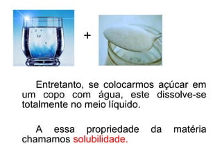 Entretanto, se colocarmos açúcar em
um copo com água, este dissolve-se
totalmente no meio líquido.
A essa propriedade da matéria
chamamos solubilidade.
+
 
