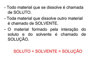- Todo material que se dissolve é chamada
de SOLUTO.
- Toda material que dissolve outro material
é chamado de SOLVENTE.
- O material formado pela interação do
soluto e do solvente é chamado de
SOLUÇÃO.
SOLUTO + SOLVENTE = SOLUÇÃO
 