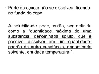 - Parte do açúcar não se dissolveu, ficando
no fundo do copo.
A solubilidade pode, então, ser definida
como a “quantidade máxima de uma
substância, denominada soluto, que é
possível dissolver em um quantidade-
padrão de outra substância, denominada
solvente, em dada temperatura.”
 