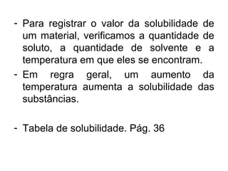 - Para registrar o valor da solubilidade de
um material, verificamos a quantidade de
soluto, a quantidade de solvente e a
temperatura em que eles se encontram.
- Em regra geral, um aumento da
temperatura aumenta a solubilidade das
substâncias.
- Tabela de solubilidade. Pág. 36
 