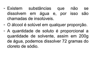 - Existem substâncias que não se
dissolvem em água e, por isso são
chamadas de insolúveis.
- O álcool é solúvel em qualquer proporção.
- A quantidade de soluto é proporcional a
quantidade de solvente, assim em 200g
de água, podemos dissolver 72 gramas do
cloreto de sódio.
 
