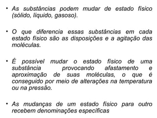 • As substâncias podem mudar de estado físico
(sólido, líquido, gasoso).
• O que diferencia essas substâncias em cada
estado físico são as disposições e a agitação das
moléculas.
• É possível mudar o estado físico de uma
substância provocando afastamento e
aproximação de suas moléculas, o que é
conseguido por meio de alterações na temperatura
ou na pressão.
• As mudanças de um estado físico para outro
recebem denominações específicas
 