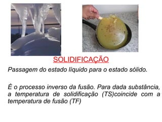 SOLIDIFICAÇÃO
Passagem do estado líquido para o estado sólido.
É o processo inverso da fusão. Para dada substância,
a temperatura de solidificação (TS)coincide com a
temperatura de fusão (TF)
 