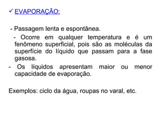 EVAPORAÇÃO:
- Passagem lenta e espontânea.
- Ocorre em qualquer temperatura e é um
fenômeno superficial, pois são as moléculas da
superfície do líquido que passam para a fase
gasosa.
- Os líquidos apresentam maior ou menor
capacidade de evaporação.
Exemplos: ciclo da água, roupas no varal, etc.
 