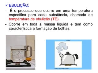 EBULIÇÃO:
- É o processo que ocorre em uma temperatura
específica para cada substância, chamada de
temperatura de ebulição (TE).
- Ocorre em toda a massa líquida e tem como
característica a formação de bolhas.
 