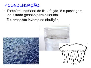 CONDENSAÇÃO:
- Também chamada de liquefação, é a passagem
do estado gasoso para o líquido.
- É o processo inverso da ebulição.
 