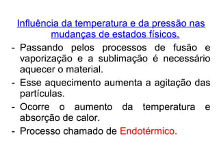 Influência da temperatura e da pressão nas
mudanças de estados físicos.
- Passando pelos processos de fusão e
vaporização e a sublimação é necessário
aquecer o material.
- Esse aquecimento aumenta a agitação das
partículas.
- Ocorre o aumento da temperatura e
absorção de calor.
- Processo chamado de Endotérmico.
 