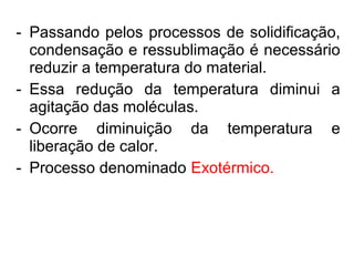 - Passando pelos processos de solidificação,
condensação e ressublimação é necessário
reduzir a temperatura do material.
- Essa redução da temperatura diminui a
agitação das moléculas.
- Ocorre diminuição da temperatura e
liberação de calor.
- Processo denominado Exotérmico.
 