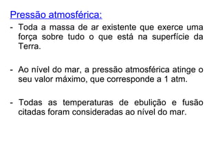 Pressão atmosférica:
- Toda a massa de ar existente que exerce uma
força sobre tudo o que está na superfície da
Terra.
- Ao nível do mar, a pressão atmosférica atinge o
seu valor máximo, que corresponde a 1 atm.
- Todas as temperaturas de ebulição e fusão
citadas foram consideradas ao nível do mar.
 