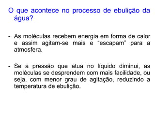O que acontece no processo de ebulição da
água?
- As moléculas recebem energia em forma de calor
e assim agitam-se mais e “escapam” para a
atmosfera.
- Se a pressão que atua no líquido diminui, as
moléculas se desprendem com mais facilidade, ou
seja, com menor grau de agitação, reduzindo a
temperatura de ebulição.
 