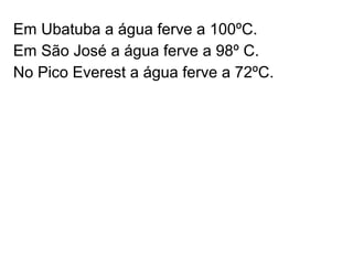 Em Ubatuba a água ferve a 100ºC.
Em São José a água ferve a 98º C.
No Pico Everest a água ferve a 72ºC.
 