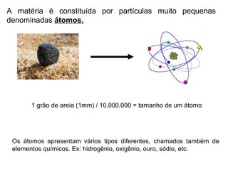 A matéria é constituída por partículas muito pequenas
denominadas átomos.
1 grão de areia (1mm) / 10.000.000 = tamanho de um átomo
Os átomos apresentam vários tipos diferentes, chamados também de
elementos químicos. Ex: hidrogênio, oxigênio, ouro, sódio, etc.
 