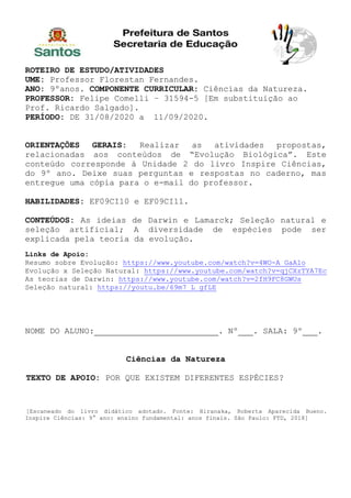 ROTEIRO DE ESTUDO/ATIVIDADES
UME: Professor Florestan Fernandes.
ANO: 9ºanos. COMPONENTE CURRICULAR: Ciências da Natureza.
PROFESSOR: Felipe Comelli – 31594-5 [Em substituição ao
Prof. Ricardo Salgado].
PERÍODO: DE 31/08/2020 a 11/09/2020.
ORIENTAÇÕES GERAIS: Realizar as atividades propostas,
relacionadas aos conteúdos de “Evolução Biológica”. Este
conteúdo corresponde à Unidade 2 do livro Inspire Ciências,
do 9º ano. Deixe suas perguntas e respostas no caderno, mas
entregue uma cópia para o e-mail do professor.
HABILIDADES: EF09CI10 e EF09CI11.
CONTEÚDOS: As ideias de Darwin e Lamarck; Seleção natural e
seleção artificial; A diversidade de espécies pode ser
explicada pela teoria da evolução.
Links de Apoio:
Resumo sobre Evolução: https://www.youtube.com/watch?v=4WO-A_GaA1o
Evolução x Seleção Natural: https://www.youtube.com/watch?v=qjCXzTYA7Ec
As teorias de Darwin: https://www.youtube.com/watch?v=2fH9FC8GWUs
Seleção natural: https://youtu.be/69m7_L_gfLE
NOME DO ALUNO: . Nº . SALA: 9º .
Ciências da Natureza
TEXTO DE APOIO: POR QUE EXISTEM DIFERENTES ESPÉCIES?
[Escaneado do livro didático adotado. Fonte: Hiranaka, Roberta Aparecida Bueno.
Inspire Ciências: 9° ano: ensino fundamental: anos finais. São Paulo: FTD, 2018]
 