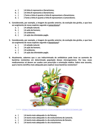 a. ( ) A linha A representa o Darwinismo;
b. ( ) A linha B representa o Darwinismo;
c. ( ) Tanto a linha A quanto a linha B representam o Darwinismo;
d. ( ) Tanto a linha A quanto a linha B representam o Lamarckismo.
4. Considerando, por exemplo, a imagem da questão anterior, da evolução das girafas, o que leva
ao surgimento de novas espécies segundo o Lamarckismo?
a. ( ) A seleção natural;
b. ( ) A ação do homem;
c. ( ) O ambiente;
d. ( ) A ação das divindades pagãs.
5. Considerando, por exemplo, a imagem da questão anterior, da evolução das girafas, o que leva
ao surgimento de novas espécies segundo o Darwinismo?
a. ( ) A seleção natural;
b. ( ) A ação do homem;
c. ( ) O ambiente;
d. ( ) A ação das divindades pagãs.
6. Atualmente, sabemos que o uso indiscriminado de antibióticos pode levar ao aumento de
bactérias resistentes em determinada população desses microrganismos. Por isso, esses
medicamentos só devem ser usados com prescrição e orientação médica. Sobre esse assunto,
qual a teoria científica mais adequada para explicar essas bactérias resistentes?
fonte: https://supercalibiologistic.files.wordpress.com/2014/12/latest.jpg
a. ( ) A teoria mais adequada é a do fixismo;
b. ( ) A teoria mais adequada é a do evolucionismo de Lamarck;
c. ( ) A teoria mais adequada é a do evolucionismo de Darwin;
d. ( ) A teoria mais adequada é a do criacionismo.
 