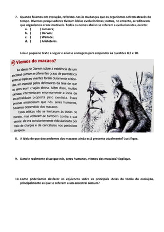7. Quando falamos em evolução, referimo-nos às mudanças que os organismos sofrem através do
tempo. Diversos pesquisadores tiveram ideias evolucionistas; outros, no entanto, acreditavam
que organismos eram imutáveis. Todos os nomes abaixo se referem a evolucionistas, exceto:
a. ( ) Lamarck;
b. ( ) Darwin;
c. ( ) Wallace;
d. ( ) Aristoteles.
Leia o pequeno texto a seguir e analise a imagem para responder às questões 8,9 e 10.
8. A ideia de que descendemos dos macacos ainda está presente atualmente? Justifique.
9. Darwin realmente disse que nós, seres humanos, viemos dos macacos? Explique.
10. Como poderíamos desfazer os equívocos sobre as principais ideias da teoria da evolução,
principalmente as que se referem a um ancestral comum?
 