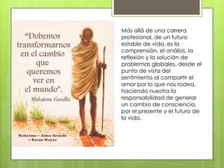 Más allá de una carrera
profesional, de un futuro
estable de vida, es la
comprensión, el análisis, la
reflexión y la solución de
problemas globales, desde el
punto de vista del
sentimiento al compartir el
amor por lo que nos rodea,
haciendo nuestra la
responsabilidad de generar
un cambio de consciencia,
por el presente y el futuro de
la vida.

 