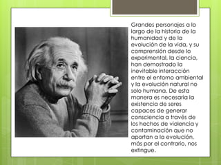 Grandes personajes a lo
largo de la historia de la
humanidad y de la
evolución de la vida, y su
comprensión desde lo
experimental, la ciencia,
han demostrado la
inevitable interacción
entre el entorno ambiental
y la evolución natural no
solo humana. De esta
manera es necesaria la
existencia de seres
capaces de generar
consciencia a través de
los hechos de violencia y
contaminación que no
aportan a la evolución,
más por el contrario, nos
extingue.

 