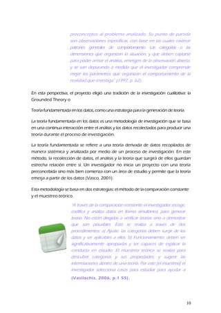 preconceptos al problema analizado. Su punto de partida
son observaciones específicas, con base en las cuales rastrear
patrones generales de comportamiento. Las categorías o las
dimensiones que organizan la situación, y que deben captarse
para poder armar el análisis, emergen de la observación abierta,
y se van depurando a medida que el investigador comprende
mejor los parámetros que organizan el comportamiento de la
realidad que investiga” (1997, p. 62).
En esta perspectiva, el proyecto eligió una tradición de la investigación cualitativa: la
Grounded Theory o
Teoría fundamentada en los datos, como una estrategia para la generación de teoría.
La teoría fundamentada en los datos es una metodología de investigación que se basa
en una continua interacción entre el análisis y los datos recolectados para producir una
teoría durante el proceso de investigación.
La teoría fundamentada se refiere a una teoría derivada de datos recopilados de
manera sistémica y analizada por medio de un proceso de investigación. En este
método, la recolección de datos, el análisis y la teoría que surgirá de ellos guardan
estrecha relación entre sí. Un investigador no inicia un proyecto con una teoría
preconcebida sino más bien comienza con un área de estudio y permite que la teoría
emerja a partir de los datos (Vasco, 2001).
Esta metodología se basa en dos estrategias: el método de la comparación constante
y el muestreo teórico.
“A través de la comparación constante el investigador recoge,
codifica y analiza datos en forma simultánea, para generar
teoría. No están dirigidas a verificar teorías sino a demostrar
que son plausibles. Esto se realiza a través de dos
procedimientos: a) Ajuste: las categorías deben surgir de los
datos y ser aplicables a ellos. b) Funcionamiento: deben ser
significativamente apropiadas y ser capaces de explicar la
conducta en estudio. El muestreo teórico se realiza para
descubrir categorías y sus propiedades, y sugerir las
interrelaciones dentro de una teoría. Por este [el muestreo] el
investigador selecciona casos para estudiar para ayudar a
refinar o expandir los conceptos o teorías ya(Vasilachis, 2006, p.1 55).
10
 