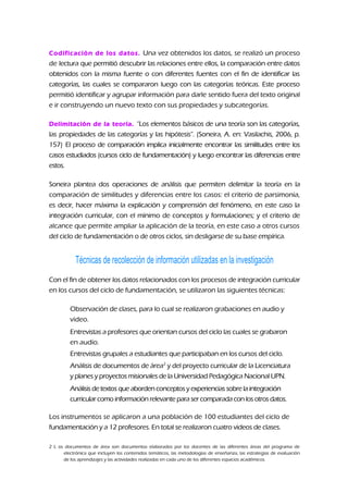 Codificación de los datos. Una vez obtenidos los datos, se realizó un proceso
de lectura que permitió descubrir las relaciones entre ellos, la comparación entre datos
obtenidos con la misma fuente o con diferentes fuentes con el fin de identificar las
categorías, las cuales se compararon luego con las categorías teóricas. Este proceso
permitió identificar y agrupar información para darle sentido fuera del texto original
e ir construyendo un nuevo texto con sus propiedades y subcategorías.
Delimitación de la teoría. “Los elementos básicos de una teoría son las categorías,
las propiedades de las categorías y las hipótesis”. (Soneira, A. en: Vasilachis, 2006, p.
157) El proceso de comparación implica inicialmente encontrar las similitudes entre los
casos estudiados (cursos ciclo de fundamentación) y luego encontrar las diferencias entre
estos.
Soneira plantea dos operaciones de análisis que permiten delimitar la teoría en la
comparación de similitudes y diferencias entre los casos: el criterio de parsimonia,
es decir, hacer máxima la explicación y comprensión del fenómeno, en este caso la
integración curricular, con el mínimo de conceptos y formulaciones; y el criterio de
alcance que permite ampliar la aplicación de la teoría, en este caso a otros cursos
del ciclo de fundamentación o de otros ciclos, sin desligarse de su base empírica.
Técnicas de recolección de información utilizadas en la investigación
Con el fin de obtener los datos relacionados con los procesos de integración curricular
en los cursos del ciclo de fundamentación, se utilizaron las siguientes técnicas:
Observación de clases, para lo cual se realizaron grabaciones en audio y
video.
Entrevistas a profesores que orientan cursos del ciclo las cuales se grabaron
en audio.
Entrevistas grupales a estudiantes que participaban en los cursos del ciclo.
Análisis de documentos de área2
y del proyecto curricular de la Licenciatura
y planes y proyectos misionales de la Universidad Pedagógica Nacional UPN.
Análisis de textos que abordenconceptos y experiencias sobre la integración
curricular como información relevante para ser comparada conlos otros datos.
Los instrumentos se aplicaron a una población de 100 estudiantes del ciclo de
fundamentación y a 12 profesores. En total se realizaron cuatro videos de clases.
2 L os documentos de área son documentos elaborados por los docentes de las diferentes áreas del programa de
electrónica que incluyen los contenidos temáticos, las metodologías de enseñanza, las estrategias de evaluación
de los aprendizajes y las actividades realizadas en cada uno de los diferentes espacios académicos.
 