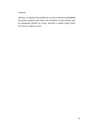 nivelarse.
Además, la mayoría de los profesores en clase no tienen la posibilidad
de generar espacios para lograr esta nivelación, lo que provoca que
los estudiantes pierdan los cursos, deserten o deban repetir hasta
tres veces en algunos casos.
16
 