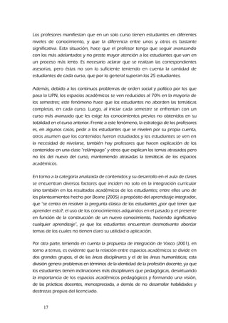 Los profesores manifiestan que en un solo curso tienen estudiantes en diferentes
niveles de conocimiento, y que la diferencia entre unos y otros es bastante
significativa. Esta situación, hace que el profesor tenga que seguir avanzando
con los más adelantados y no preste mayor atención a los estudiantes que van en
un proceso más lento. Es necesario aclarar que se realizan las correspondientes
asesorías, pero éstas no son lo suficiente teniendo en cuenta la cantidad de
estudiantes de cada curso, que por lo general superan los 25 estudiantes.
Además, debido a los continuos problemas de orden social y político por los que
pasa la UPN, los espacios académicos se ven reducidos al 70% en la mayoría de
los semestres; este fenómeno hace que los estudiantes no aborden las temáticas
completas, en cada curso. Luego, al iniciar cada semestre se enfrentan con un
curso más avanzado que les exige los conocimientos previos no obtenidos en su
totalidad en el curso anterior. Frente a este fenómeno, la estrategia de los profesores
es, en algunos casos, pedir a los estudiantes que se nivelen por su propia cuenta,
otros asumen que los contenidos fueron estudiados y los estudiantes se ven en
la necesidad de nivelarse, también hay profesores que hacen explicación de los
contenidos en una clase “relámpago” y otros que explican los temas atrasados pero
no los del nuevo del curso, manteniendo atrasadas la temáticas de los espacios
académicos.
En torno a la categoría analizada de contenidos y su desarrollo en el aula de clases
se encuentran diversos factores que inciden no solo en la integración curricular
sino también en los resultados académicos de los estudiantes; entre ellos uno de
los planteamientos hecho por Beane (2005) a propósito del aprendizaje integrador,
que “se centra en resolver la pregunta clásica de los estudiantes ¿por qué tener que
aprender esto?; el uso de los conocimientos adquiridos en el pasado y el presente
en función de la construcción de un nuevo conocimiento, haciendo significativo
cualquier aprendizaje”, ya que los estudiantes encuentran desmotivante abordar
temas de los cuales no tienen claro su utilidad o aplicación.
Por otra parte, teniendo en cuenta la propuesta de integración de Vasco (2001), en
torno a temas, es evidente que la relación entre espacios académicos se divide en
dos grandes grupos, el de las áreas disciplinares y el de las áreas humanísticas; esta
división genera problemas en términos de la identidad de la profesión docente, ya que
los estudiantes tienen inclinaciones más disciplinares que pedagógicas, desvirtuando
la importancia de los espacios académicos pedagógicos y formando una visión,
de las prácticas docentes, menospreciada, a demás de no desarrollar habilidades y
destrezas propias del licenciado.
17
 