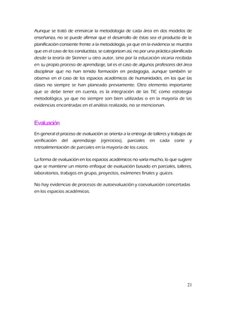 Aunque se trató de enmarcar la metodología de cada área en dos modelos de
enseñanza, no se puede afirmar que el desarrollo de éstas sea el producto de la
planificación consiente frente a la metodología, ya que en la evidencia se muestra
que en el caso de los conductista, se categorizan así, no por una práctica planificada
desde la teoría de Skinner u otro autor, sino por la educación vicaria recibida
en su propio proceso de aprendizaje, tal es el caso de algunos profesores del área
disciplinar que no han tenido formación en pedagogía, aunque también se
observa en el caso de los espacios académicos de humanidades, en los que las
clases no siempre se han planeado previamente. Otro elemento importante
que se debe tener en cuenta, es la integración de las TIC como estrategia
metodológica, ya que no siempre son bien utilizadas o en la mayoría de las
evidencias encontradas en el análisis realizado, no se mencionan.
Evaluación
En general el proceso de evaluación se orienta a la entrega de talleres y trabajos de
verificación del aprendizaje (ejercicios), parciales en cada corte y
retroalimentación de parciales en la mayoría de los casos.
La forma de evaluación en los espacios académicos no varía mucho, lo que sugiere
que se mantiene un mismo enfoque de evaluación basado en parciales, talleres,
laboratorios, trabajos en grupo, proyectos, exámenes finales y quices.
No hay evidencias de procesos de autoevaluación y coevaluación concertadas
en los espacios académicos.
21
 