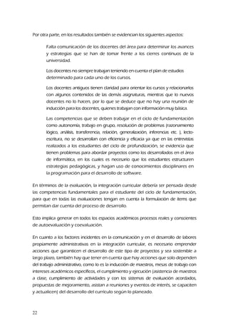Por otra parte, en los resultados también se evidencian los siguientes aspectos:
Falta comunicación de los docentes del área para determinar los avances
y estrategias que se han de tomar frente a los cierres continuos de la
universidad.
Los docentes no siempre trabajan teniendo en cuenta el plan de estudios
determinado para cada uno de los cursos.
Los docentes antiguos tienen claridad para orientar los cursos y relacionarlos
con algunos contenidos de las demás asignaturas, mientras que lo nuevos
docentes no lo hacen, por lo que se deduce que no hay una reunión de
inducción para los docentes, quienes trabajan con información muy básica.
Las competencias que se deben trabajar en el ciclo de fundamentación
como autonomía, trabajo en grupo, resolución de problemas (razonamiento
lógico, análisis, transferencia, relación, generalización, inferencias etc. ), lecto-
escritura, no se desarrollan con eficiencia y eficacia ya que en las entrevistas
realizados a los estudiantes del ciclo de profundización, se evidencia que
tienen problemas para abordar proyectos como los desarrollados en el área
de informática, en los cuales es necesario que los estudiantes estructuren
estrategias pedagógicas, y hagan uso de conocimientos disciplinares en
la programación para el desarrollo de software.
En términos de la evaluación, la integración curricular debería ser pensada desde
las competencias fundamentales para el estudiante del ciclo de fundamentación,
para que en todas las evaluaciones tengan en cuenta la formulación de ítems que
permitan dar cuenta del proceso de desarrollo.
Esto implica generar en todos los espacios académicos procesos reales y conscientes
de autoevaluación y coevaluación.
En cuanto a los factores incidentes en la comunicación y en el desarrollo de labores
propiamente administrativas en la integración curricular, es necesario emprender
acciones que garanticen el desarrollo de este tipo de proyectos y sea sostenible a
largo plazo, también hay que tener en cuenta que hay acciones que solo dependen
del trabajo administrativo, como lo es la inducción de maestros, mesas de trabajo con
intereses académicos específicos, el cumplimiento y ejecución (asistencia de maestros
a clase, cumplimiento de actividades y con los sistemas de evaluación acordados,
propuestas de mejoramiento, asistan a reuniones y eventos de interés, se capaciten
y actualicen) del desarrollo del currículo según lo planeado.
22
 