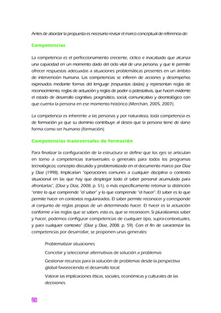 Antes de abordar la propuesta es necesario revisar el marco conceptual de referencia de:
Competencias
La competencia es el perfeccionamiento creciente, cíclico e inacabado que alcanza
una capacidad en un momento dado del ciclo vital de una persona, y que le permite
ofrecer respuestas adecuadas a situaciones problemáticas presentes en un ámbito
de intervención humana. Las competencias se infieren de acciones y desempeños
expresados mediante formas del lenguaje (respuestas dadas) y representan reglas de
reconocimiento, reglas de actuación y reglas de poder o potestativas, que hacen evidente
el estado de desarrollo cognitivo, pragmático, social, comunicativo y deontológico con
que cuenta la persona en ese momento histórico (Merchán, 2005, 2007).
La competencia es inherente a las personas y por naturaleza, toda competencia es
de formación ya que su dominio contribuye al deseo que la persona tiene de darse
forma como ser humano (formación).
Competencias transversales de formación
Para finalizar la configuración de la estructura se define que los ejes se articulan
en torno a competencias transversales o generales para todos los programas
tecnológicos; concepto discutido y problematizado en el documento marco por Díaz
y Díaz (1998). Implicarían “operaciones comunes a cualquier disciplina o contexto
situacional en las que hay que desplegar todo el saber personal acumulado para
afrontarlas”, (Díaz y Díaz, 2008. p. 51), o más específicamente retomar la distinción
“entre lo que comprende “el saber” y lo que comprende “el hacer”. El saber es lo que
permite hacer en contextos regularizados. El saber permite reconocer y corresponde
al conjunto de reglas propias de un determinado hacer. El hacer es la actuación
conforme a las reglas que se saben, esto es, que se reconocen. Si pluralizamos saber
y hacer, podemos configurar competencias de cualquier tipo, supra-contextuales,
y para cualquier contexto” (Díaz y Díaz, 2008. p. 59). Con el fin de caracterizar las
competencias por desarrollar, se proponen unas generales:
Problematizar situaciones
Concebir y seleccionar alternativas de solución a problemas
Gestionar recursos para la solución de problemas desde la perspectiva
global favoreciendo el desarrollo local.
Valorar las implicaciones éticas, sociales, económicas y culturales de las
decisiones.
 